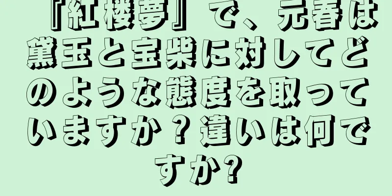 『紅楼夢』で、元春は黛玉と宝柴に対してどのような態度を取っていますか？違いは何ですか?