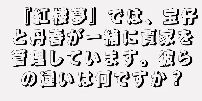 『紅楼夢』では、宝仔と丹春が一緒に賈家を管理しています。彼らの違いは何ですか？