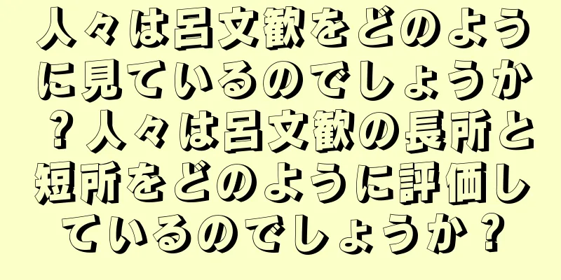 人々は呂文歓をどのように見ているのでしょうか？人々は呂文歓の長所と短所をどのように評価しているのでしょうか？