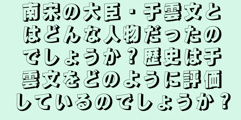 南宋の大臣・于雲文とはどんな人物だったのでしょうか？歴史は于雲文をどのように評価しているのでしょうか？
