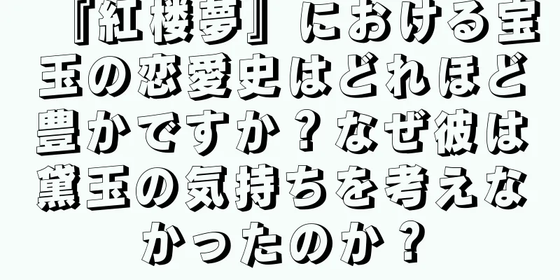 『紅楼夢』における宝玉の恋愛史はどれほど豊かですか？なぜ彼は黛玉の気持ちを考えなかったのか？