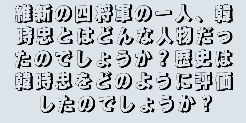維新の四将軍の一人、韓時忠とはどんな人物だったのでしょうか？歴史は韓時忠をどのように評価したのでしょうか？