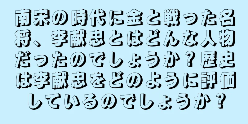 南宋の時代に金と戦った名将、李献忠とはどんな人物だったのでしょうか？歴史は李献忠をどのように評価しているのでしょうか？