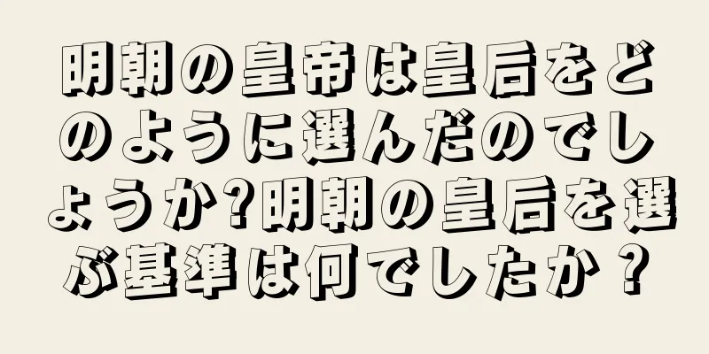 明朝の皇帝は皇后をどのように選んだのでしょうか?明朝の皇后を選ぶ基準は何でしたか？