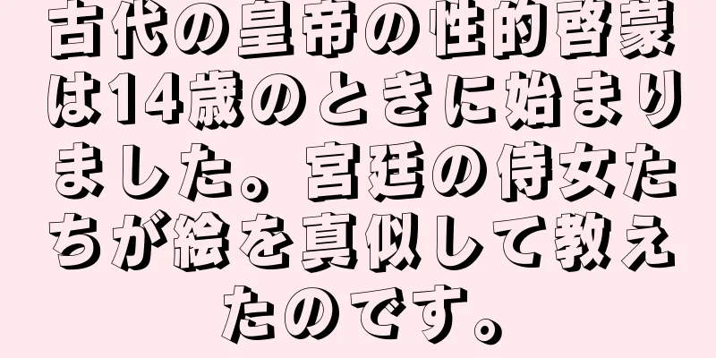 古代の皇帝の性的啓蒙は14歳のときに始まりました。宮廷の侍女たちが絵を真似して教えたのです。