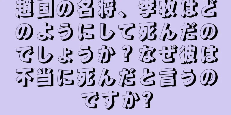 趙国の名将、李牧はどのようにして死んだのでしょうか？なぜ彼は不当に死んだと言うのですか?