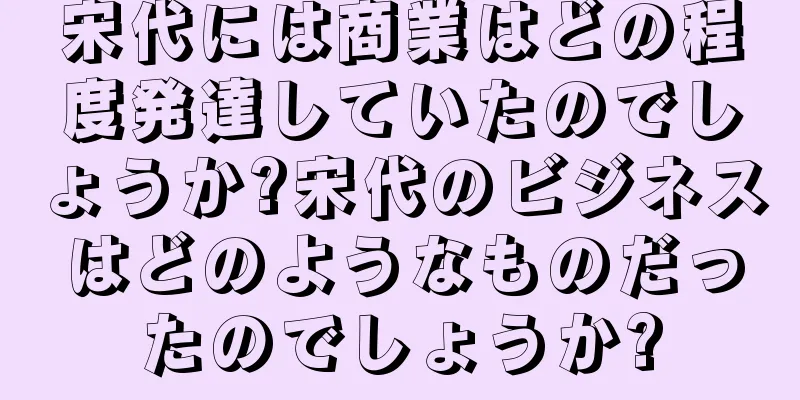 宋代には商業はどの程度発達していたのでしょうか?宋代のビジネスはどのようなものだったのでしょうか?