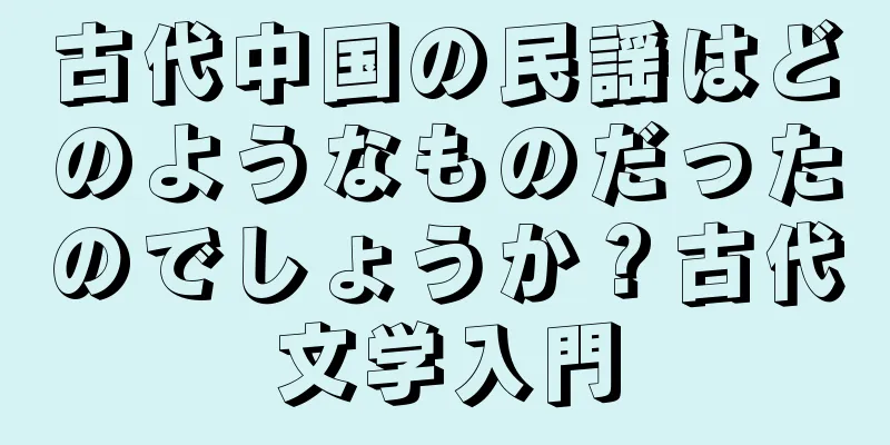 古代中国の民謡はどのようなものだったのでしょうか？古代文学入門