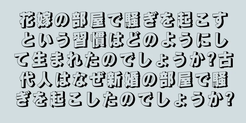 花嫁の部屋で騒ぎを起こすという習慣はどのようにして生まれたのでしょうか?古代人はなぜ新婚の部屋で騒ぎを起こしたのでしょうか?