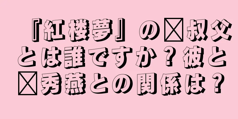 『紅楼夢』の邢叔父とは誰ですか？彼と邢秀燕との関係は？