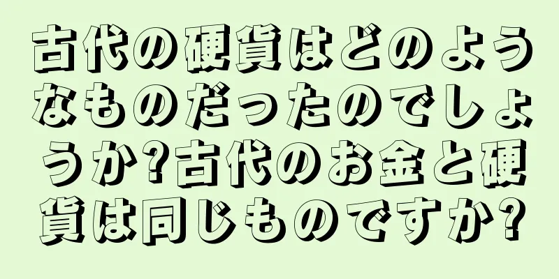 古代の硬貨はどのようなものだったのでしょうか?古代のお金と硬貨は同じものですか?