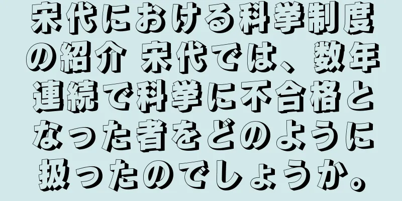宋代における科挙制度の紹介 宋代では、数年連続で科挙に不合格となった者をどのように扱ったのでしょうか。