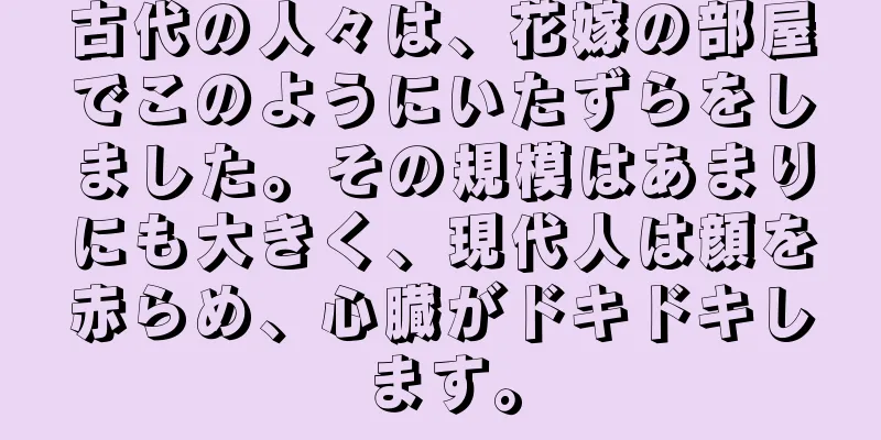 古代の人々は、花嫁の部屋でこのようにいたずらをしました。その規模はあまりにも大きく、現代人は顔を赤らめ、心臓がドキドキします。