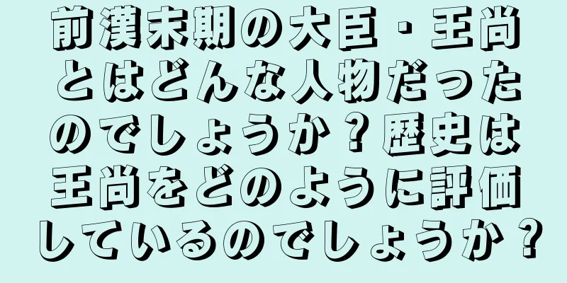 前漢末期の大臣・王尚とはどんな人物だったのでしょうか？歴史は王尚をどのように評価しているのでしょうか？