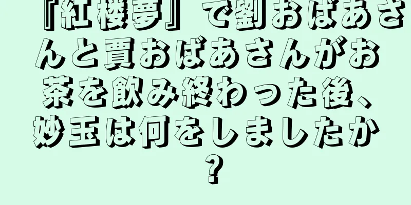 『紅楼夢』で劉おばあさんと賈おばあさんがお茶を飲み終わった後、妙玉は何をしましたか？