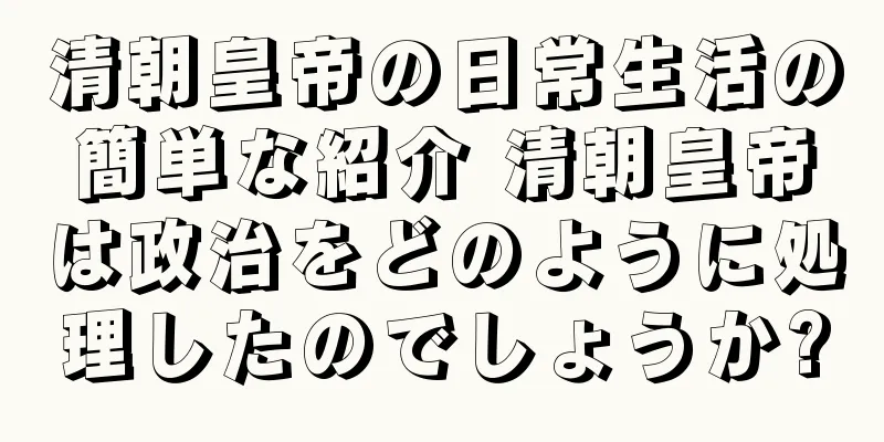 清朝皇帝の日常生活の簡単な紹介 清朝皇帝は政治をどのように処理したのでしょうか?