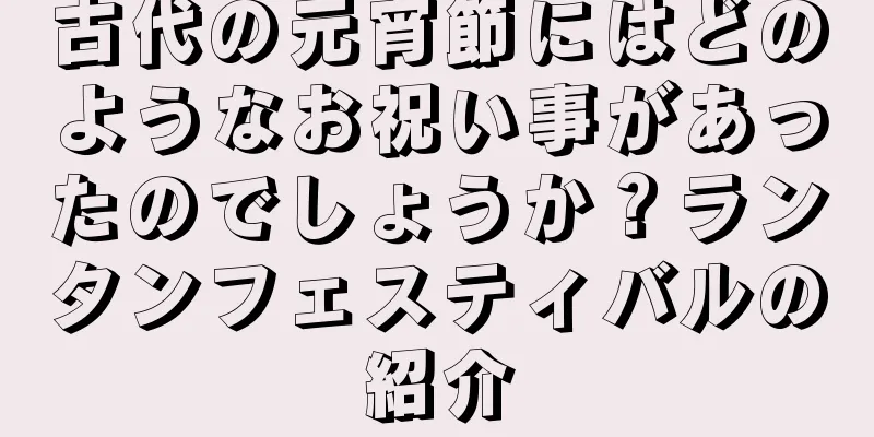 古代の元宵節にはどのようなお祝い事があったのでしょうか？ランタンフェスティバルの紹介