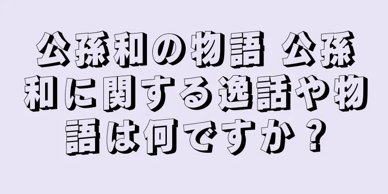 公孫和の物語 公孫和に関する逸話や物語は何ですか？