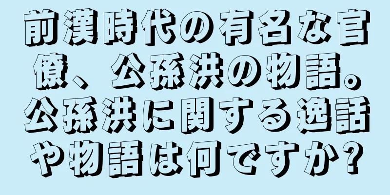 前漢時代の有名な官僚、公孫洪の物語。公孫洪に関する逸話や物語は何ですか?