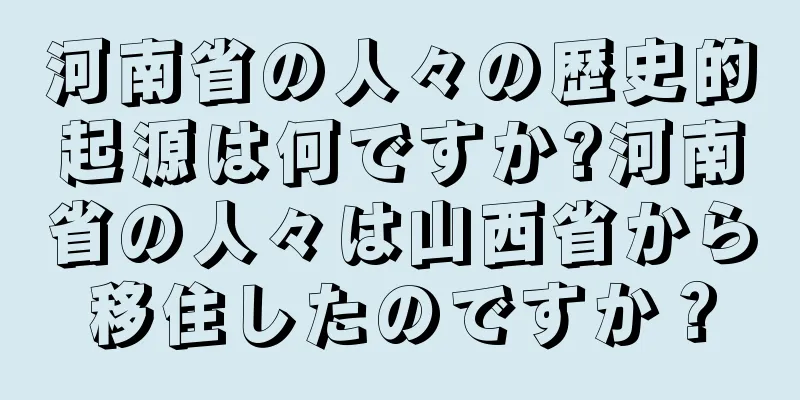 河南省の人々の歴史的起源は何ですか?河南省の人々は山西省から移住したのですか？