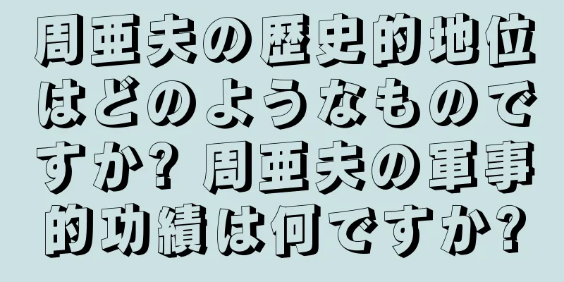 周亜夫の歴史的地位はどのようなものですか? 周亜夫の軍事的功績は何ですか?
