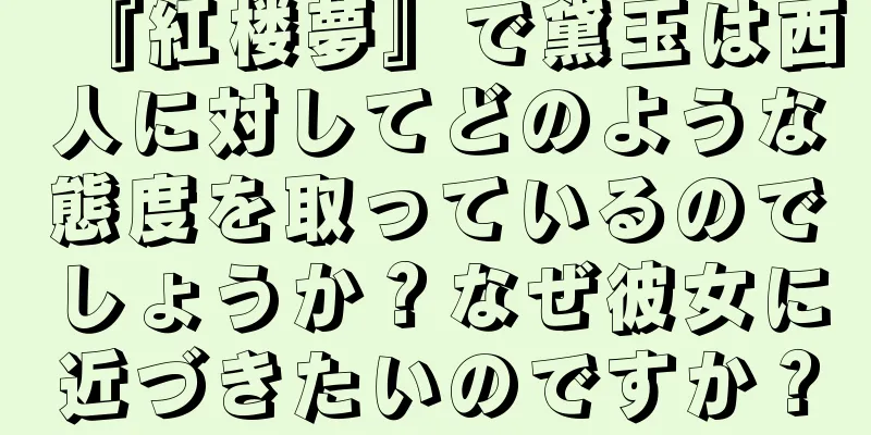 『紅楼夢』で黛玉は西人に対してどのような態度を取っているのでしょうか？なぜ彼女に近づきたいのですか？