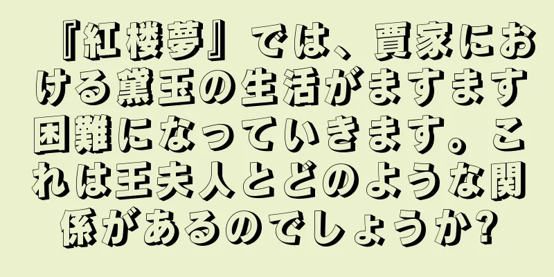 『紅楼夢』では、賈家における黛玉の生活がますます困難になっていきます。これは王夫人とどのような関係があるのでしょうか?
