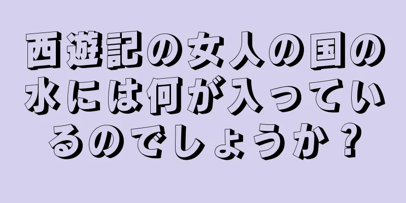 西遊記の女人の国の水には何が入っているのでしょうか？