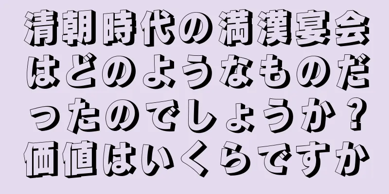 清朝時代の満漢宴会はどのようなものだったのでしょうか？価値はいくらですか