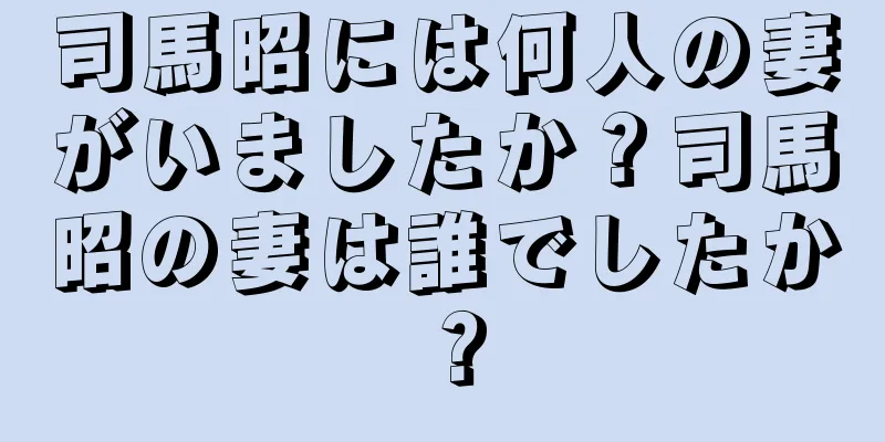 司馬昭には何人の妻がいましたか？司馬昭の妻は誰でしたか？