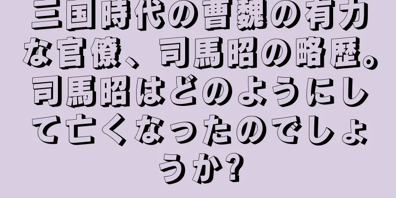 三国時代の曹魏の有力な官僚、司馬昭の略歴。司馬昭はどのようにして亡くなったのでしょうか?