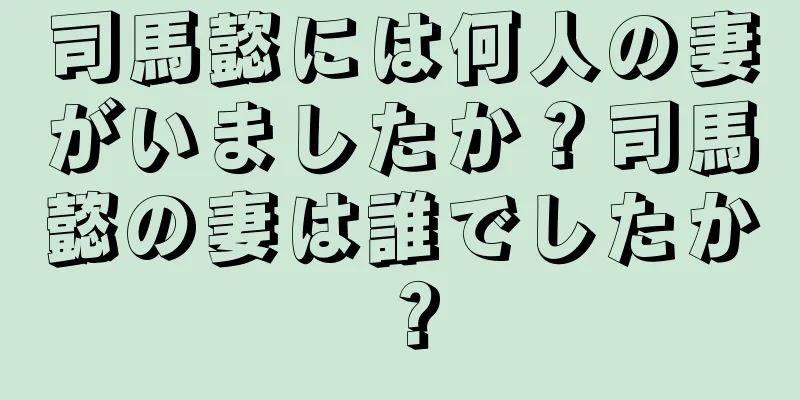 司馬懿には何人の妻がいましたか？司馬懿の妻は誰でしたか？