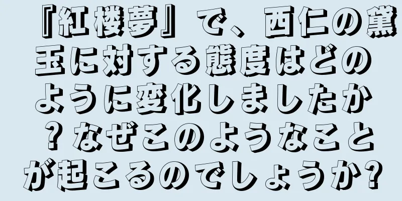 『紅楼夢』で、西仁の黛玉に対する態度はどのように変化しましたか？なぜこのようなことが起こるのでしょうか?