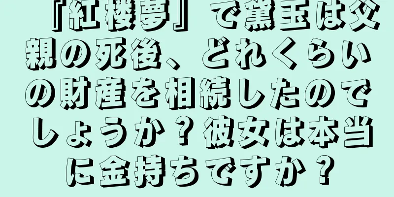 『紅楼夢』で黛玉は父親の死後、どれくらいの財産を相続したのでしょうか？彼女は本当に金持ちですか？