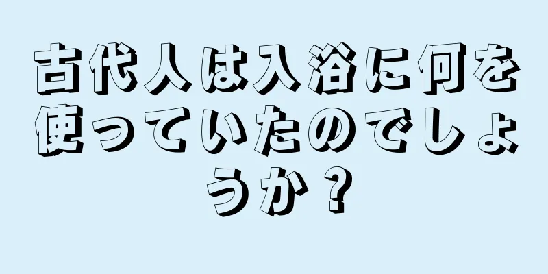 古代人は入浴に何を使っていたのでしょうか？
