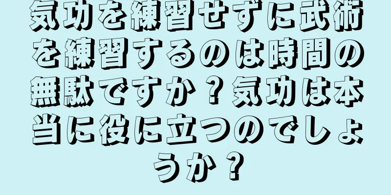 気功を練習せずに武術を練習するのは時間の無駄ですか？気功は本当に役に立つのでしょうか？