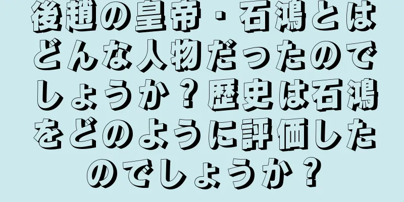 後趙の皇帝・石鴻とはどんな人物だったのでしょうか？歴史は石鴻をどのように評価したのでしょうか？