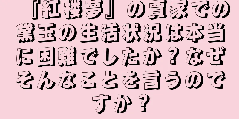 『紅楼夢』の賈家での黛玉の生活状況は本当に困難でしたか？なぜそんなことを言うのですか？