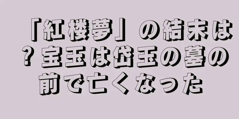 「紅楼夢」の結末は？宝玉は岱玉の墓の前で亡くなった