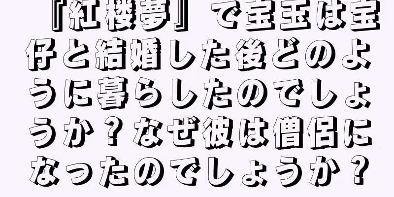 『紅楼夢』で宝玉は宝仔と結婚した後どのように暮らしたのでしょうか？なぜ彼は僧侶になったのでしょうか？
