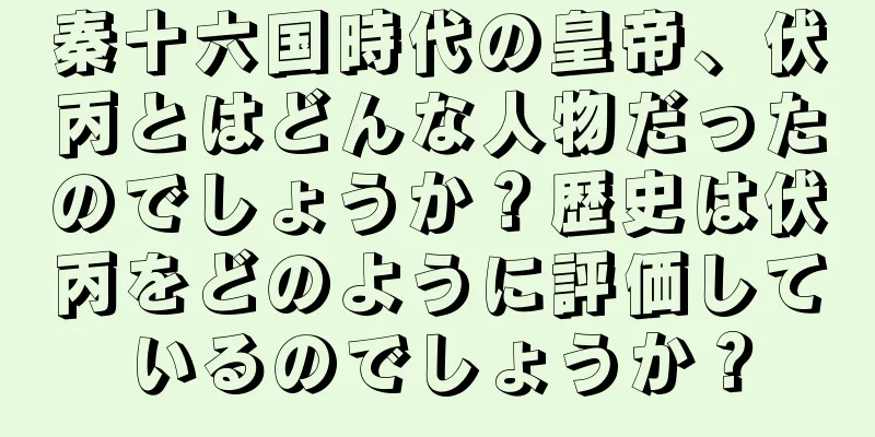 秦十六国時代の皇帝、伏丙とはどんな人物だったのでしょうか？歴史は伏丙をどのように評価しているのでしょうか？