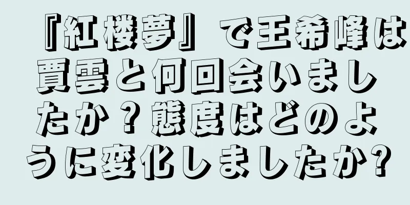 『紅楼夢』で王希峰は賈雲と何回会いましたか？態度はどのように変化しましたか?