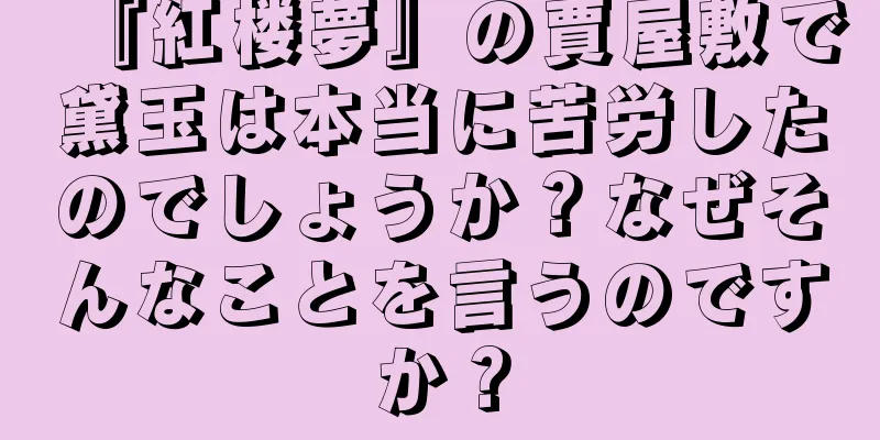 『紅楼夢』の賈屋敷で黛玉は本当に苦労したのでしょうか？なぜそんなことを言うのですか？