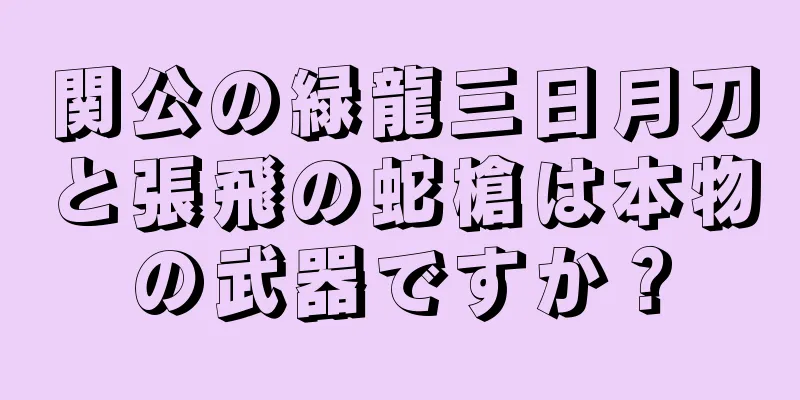 関公の緑龍三日月刀と張飛の蛇槍は本物の武器ですか？