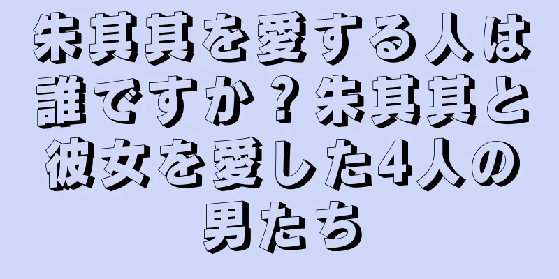 朱其其を愛する人は誰ですか？朱其其と彼女を愛した4人の男たち
