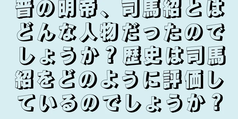 晋の明帝、司馬紹とはどんな人物だったのでしょうか？歴史は司馬紹をどのように評価しているのでしょうか？