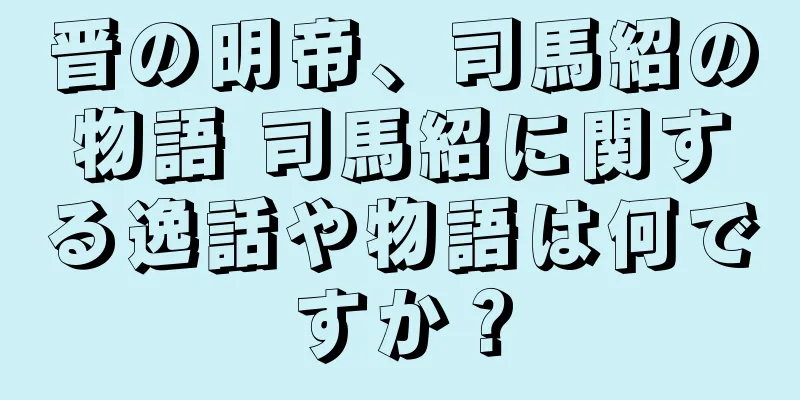 晋の明帝、司馬紹の物語 司馬紹に関する逸話や物語は何ですか？
