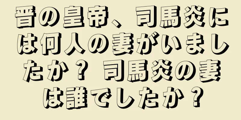 晋の皇帝、司馬炎には何人の妻がいましたか？ 司馬炎の妻は誰でしたか？