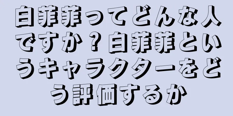白菲菲ってどんな人ですか？白菲菲というキャラクターをどう評価するか