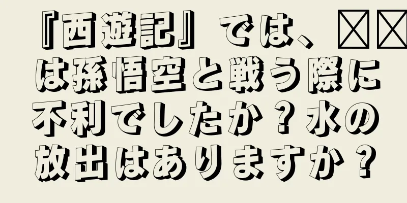『西遊記』では、哪吒は孫悟空と戦う際に不利でしたか？水の放出はありますか？